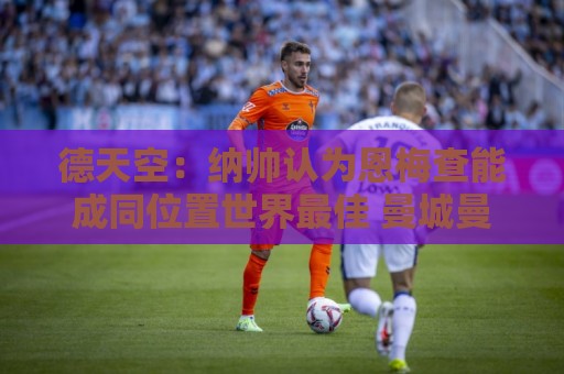 德天空:纳帅认为恩梅查能成同位置世界最佳 曼城曼联皇马均有意 德天空:纳帅认为恩梅查能成同位置世界最佳 曼城曼联皇马均有意