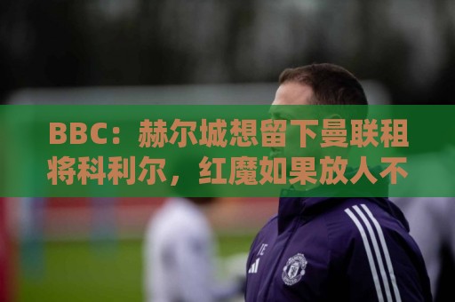 BBC:赫尔城想留下曼联租将科利尔,红魔如果放人不会令人意外 BBC:赫尔城想留下曼联租将科利尔,红魔如果放人不会令人意外
