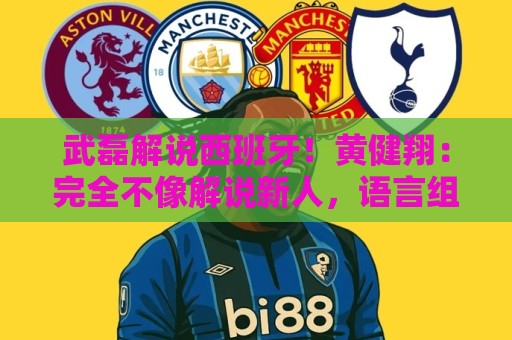 武磊解说西班牙!黄健翔:完全不像解说新人,语言组织和表达极好 武磊解说西班牙!黄健翔:完全不像解说新人,语言组织和表达极好