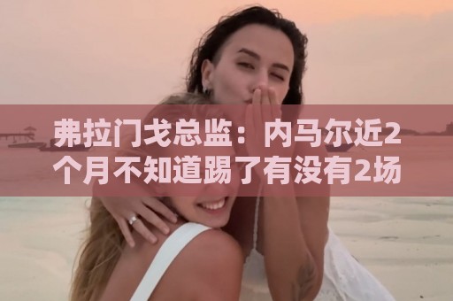 弗拉门戈总监:内马尔近2个月不知道踢了有没有2场,这都入选巴西 弗拉门戈总监:内马尔近2个月不知道踢了有没有2场,这都入选巴西