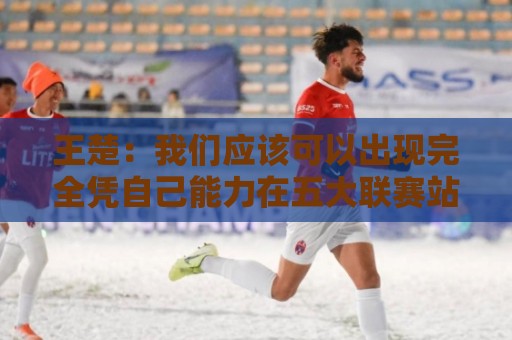 王楚:我们应该可以出现完全凭自己能力在五大联赛站住脚的球员 王楚:我们应该可以出现完全凭自己能力在五大联赛站住脚的球员