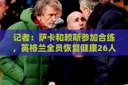 记者:萨卡和赖斯参加合练,英格兰全员恢复健康26人均可出战加纳 记者:萨卡和赖斯参加合练,英格兰全员恢复健康26人均可出战加纳