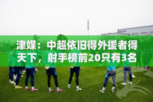 津媒:中超依旧得外援者得天下,射手榜前20只有3名本土球员 津媒:中超依旧得外援者得天下,射手榜前20只有3名本土球员