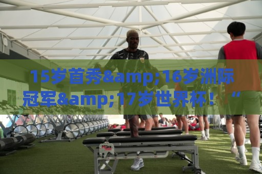 15岁首秀&16岁洲际冠军&17岁世界杯!“墨西哥佩德里”有个儿皇梦 15岁首秀&16岁洲际冠军&17岁世界杯!“墨西哥佩德里”有个儿皇梦