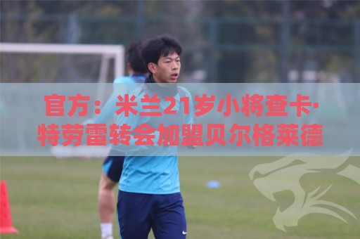 官方:米兰21岁小将查卡·特劳雷转会加盟贝尔格莱德游击 官方:米兰21岁小将查卡·特劳雷转会加盟贝尔格莱德游击