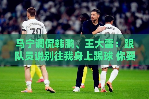 马宁调侃韩鹏、王大雷:跟队员说别往我身上踢球 你要回去练身体 马宁调侃韩鹏、王大雷:跟队员说别往我身上踢球 你要回去练身体