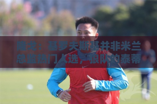 隆戈:基罗夫斯基并非米兰总监热门人选,狼队的泰蒂是候选人之一 隆戈:基罗夫斯基并非米兰总监热门人选,狼队的泰蒂是候选人之一