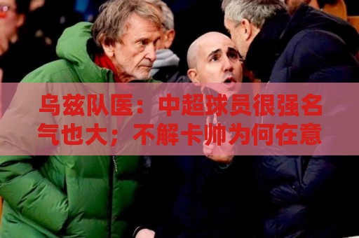 乌兹队医：中超球员很强名气也大；不解卡帅为何在意大利不受认可