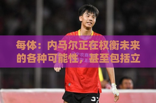 每体:内马尔正在权衡未来的各种可能性,甚至包括立即退役 每体:内马尔正在权衡未来的各种可能性,甚至包括立即退役