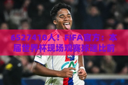6527410人!FIFA官方:本届世界杯现场观赛球迷比前两届相加还多 6527410人!FIFA官方:本届世界杯现场观赛球迷比前两届相加还多