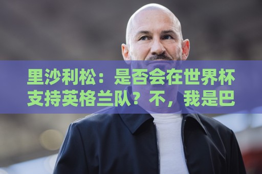 里沙利松:是否会在世界杯支持英格兰队?不,我是巴西人 里沙利松:是否会在世界杯支持英格兰队?不,我是巴西人