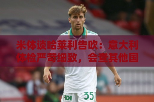 米体谈哈莱利告吹:意大利体检严苛细致,会查其他国家不查的隐患 米体谈哈莱利告吹:意大利体检严苛细致,会查其他国家不查的隐患