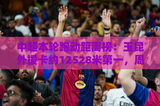 中超本轮跑动距离榜:玉昆外援卡约12528米第一,周定洋第二 中超本轮跑动距离榜:玉昆外援卡约12528米第一,周定洋第二