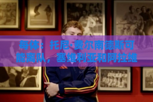 每体：托尼·费尔南德斯可能离队，塞维利亚和阿拉维斯对其有意