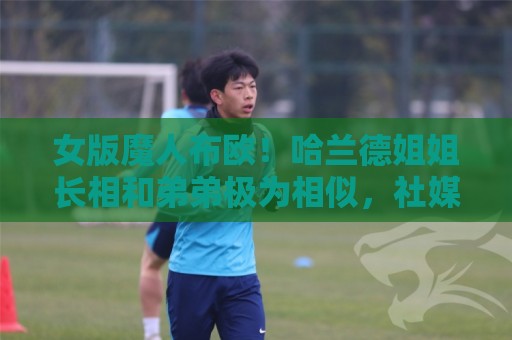 女版魔人布欧！哈兰德姐姐长相和弟弟极为相似，社媒拥有30万粉丝