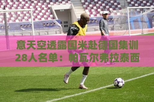 意天空透露国米赴德国集训28人名单:帕瓦尔弗拉泰西阿斯拉尼在列 意天空透露国米赴德国集训28人名单:帕瓦尔弗拉泰西阿斯拉尼在列