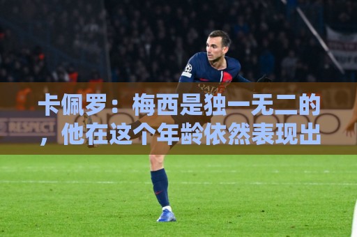 卡佩罗：梅西是独一无二的，他在这个年龄依然表现出色并充满斗志