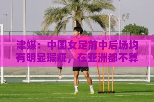 津媒:中国女足前中后场均有明显瑕疵,在亚洲都不算第一梯队 津媒:中国女足前中后场均有明显瑕疵,在亚洲都不算第一梯队