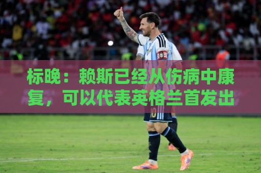 标晚：赖斯已经从伤病中康复，可以代表英格兰首发出战阿根廷
