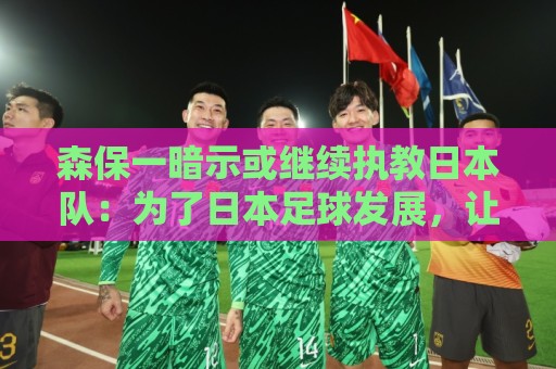 森保一暗示或继续执教日本队:为了日本足球发展,让我做啥都愿意 森保一暗示或继续执教日本队:为了日本足球发展,让我做啥都愿意