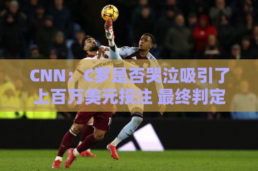 CNN：C罗是否哭泣吸引了上百万美元投注 最终判定哭没哭引发争议