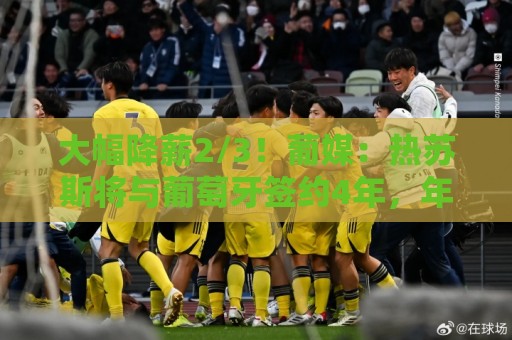 大幅降薪2/3！葡媒：热苏斯将与葡萄牙签约4年，年薪不到400万欧