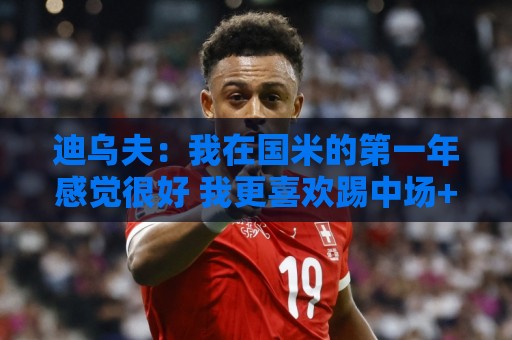 迪乌夫:我在国米的第一年感觉很好 我更喜欢踢中场+右路也能踢 迪乌夫:我在国米的第一年感觉很好 我更喜欢踢中场+右路也能踢