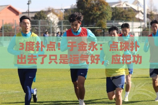 3度扑点!于金永:点球扑出去了只是运气好,应把功劳归给所有人 3度扑点!于金永:点球扑出去了只是运气好,应把功劳归给所有人