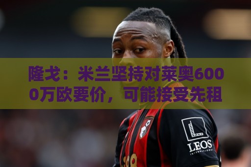 隆戈:米兰坚持对莱奥6000万欧要价,可能接受先租后买方案 隆戈:米兰坚持对莱奥6000万欧要价,可能接受先租后买方案