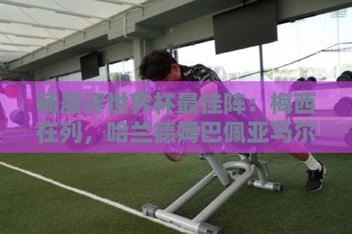 杨晨评世界杯最佳阵:梅西在列,哈兰德姆巴佩亚马尔领衔进攻阵 杨晨评世界杯最佳阵:梅西在列,哈兰德姆巴佩亚马尔领衔进攻阵