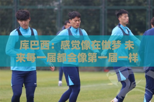 库巴西:感觉像在做梦 未来每一届都会像第一届一样拼尽全力 库巴西:感觉像在做梦 未来每一届都会像第一届一样拼尽全力