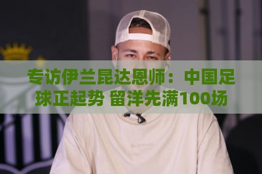 专访伊兰昆达恩师:中国足球正起势 留洋先满100场 专访伊兰昆达恩师:中国足球正起势 留洋先满100场