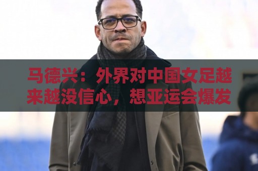 马德兴:外界对中国女足越来越没信心,想亚运会爆发是痴人梦语 马德兴:外界对中国女足越来越没信心,想亚运会爆发是痴人梦语