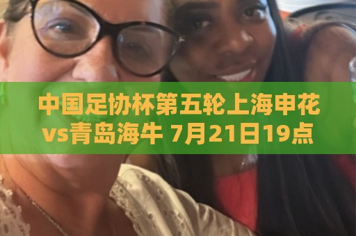 中国足协杯第五轮上海申花vs青岛海牛 7月21日19点35打响 中国足协杯第五轮上海申花vs青岛海牛 7月21日19点35打响