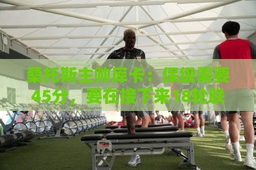 桑托斯主帅库卡：保级需要45分，要在接下来18轮联赛获得至少23分