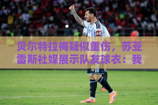 贝尔特拉梅疑似重伤，苏亚雷斯社媒展示队友球衣：我们与你同在