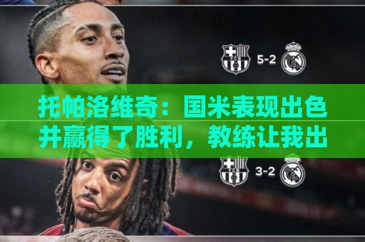 托帕洛维奇:国米表现出色并赢得了胜利,教练让我出场后回撤拿球 托帕洛维奇:国米表现出色并赢得了胜利,教练让我出场后回撤拿球