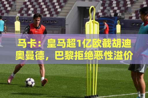 马卡:皇马超1亿欧截胡迪奥曼德,巴黎拒绝恶性溢价、中间人裹挟 马卡:皇马超1亿欧截胡迪奥曼德,巴黎拒绝恶性溢价、中间人裹挟