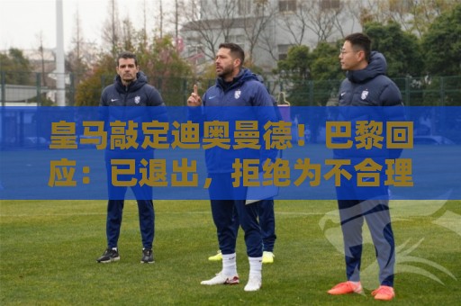 皇马敲定迪奥曼德!巴黎回应:已退出,拒绝为不合理要价打破原则 皇马敲定迪奥曼德!巴黎回应:已退出,拒绝为不合理要价打破原则