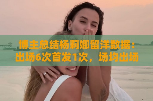 博主总结杨莉娜留洋数据:出场6次首发1次,场均出场21分钟 博主总结杨莉娜留洋数据:出场6次首发1次,场均出场21分钟