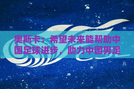 奥斯卡:希望未来能帮助中国足球进步,助力中国男足重返世界杯 奥斯卡:希望未来能帮助中国足球进步,助力中国男足重返世界杯