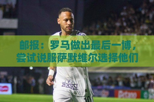 邮报:罗马做出最后一博,尝试说服萨默维尔选择他们而非新月 邮报:罗马做出最后一博,尝试说服萨默维尔选择他们而非新月