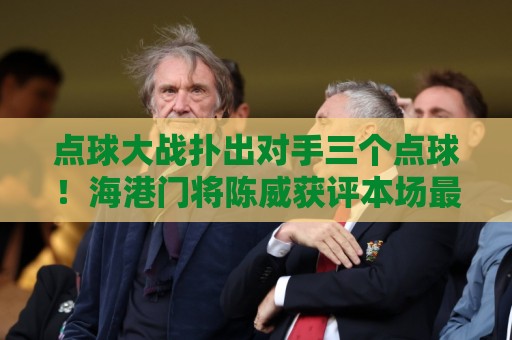 点球大战扑出对手三个点球！海港门将陈威获评本场最佳球员