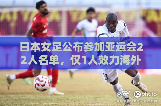 日本女足公布参加亚运会22人名单，仅1人效力海外+10人首次入选