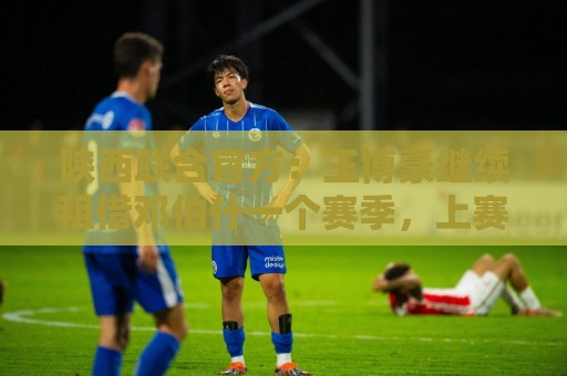 陕西联合官方:王博豪继续租借邓伯什一个赛季,上赛季出战19场 陕西联合官方:王博豪继续租借邓伯什一个赛季,上赛季出战19场