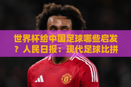 世界杯给中国足球哪些启发?人民日报:现代足球比拼完整的生态 世界杯给中国足球哪些启发?人民日报:现代足球比拼完整的生态