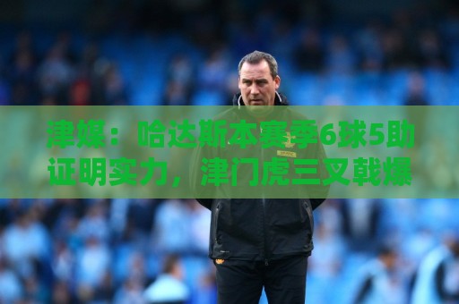 津媒：哈达斯本赛季6球5助证明实力，津门虎三叉戟爆发并不意外