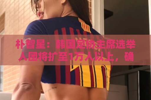 朴智星:韩国足协主席选举人团将扩至1万人以上,确保选举公平性 朴智星:韩国足协主席选举人团将扩至1万人以上,确保选举公平性