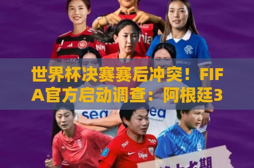世界杯决赛赛后冲突！FIFA官方启动调查：阿根廷3人被控攻击行为