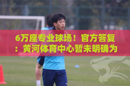 6万座专业球场!官方答复:黄河体育中心暂未明确为山东泰山主场 6万座专业球场!官方答复:黄河体育中心暂未明确为山东泰山主场